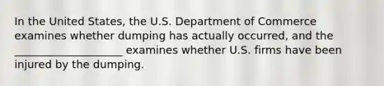 In the United States, the U.S. Department of Commerce examines whether dumping has actually occurred, and the ____________________ examines whether U.S. firms have been injured by the dumping.