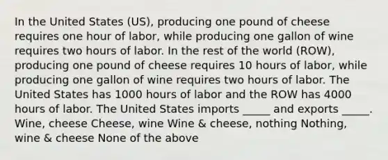 In the United States (US), producing one pound of cheese requires one hour of labor, while producing one gallon of wine requires two hours of labor. In the rest of the world (ROW), producing one pound of cheese requires 10 hours of labor, while producing one gallon of wine requires two hours of labor. The United States has 1000 hours of labor and the ROW has 4000 hours of labor. The United States imports _____ and exports _____. Wine, cheese Cheese, wine Wine & cheese, nothing Nothing, wine & cheese None of the above