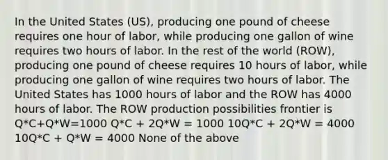 In the United States (US), producing one pound of cheese requires one hour of labor, while producing one gallon of wine requires two hours of labor. In the rest of the world (ROW), producing one pound of cheese requires 10 hours of labor, while producing one gallon of wine requires two hours of labor. The United States has 1000 hours of labor and the ROW has 4000 hours of labor. The ROW production possibilities frontier is Q*C+Q*W=1000 Q*C + 2Q*W = 1000 10Q*C + 2Q*W = 4000 10Q*C + Q*W = 4000 None of the above