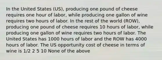 In the United States (US), producing one pound of cheese requires one hour of labor, while producing one gallon of wine requires two hours of labor. In the rest of the world (ROW), producing one pound of cheese requires 10 hours of labor, while producing one gallon of wine requires two hours of labor. The United States has 1000 hours of labor and the ROW has 4000 hours of labor. The US opportunity cost of cheese in terms of wine is 1/2 2 5 10 None of the above