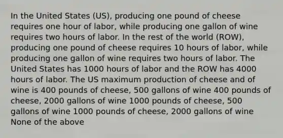 In the United States (US), producing one pound of cheese requires one hour of labor, while producing one gallon of wine requires two hours of labor. In the rest of the world (ROW), producing one pound of cheese requires 10 hours of labor, while producing one gallon of wine requires two hours of labor. The United States has 1000 hours of labor and the ROW has 4000 hours of labor. The US maximum production of cheese and of wine is 400 pounds of cheese, 500 gallons of wine 400 pounds of cheese, 2000 gallons of wine 1000 pounds of cheese, 500 gallons of wine 1000 pounds of cheese, 2000 gallons of wine None of the above