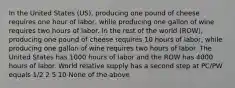 In the United States (US), producing one pound of cheese requires one hour of labor, while producing one gallon of wine requires two hours of labor. In the rest of the world (ROW), producing one pound of cheese requires 10 hours of labor, while producing one gallon of wine requires two hours of labor. The United States has 1000 hours of labor and the ROW has 4000 hours of labor. World relative supply has a second step at PC/PW equals 1/2 2 5 10 None of the above