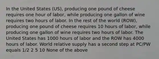 In the United States (US), producing one pound of cheese requires one hour of labor, while producing one gallon of wine requires two hours of labor. In the rest of the world (ROW), producing one pound of cheese requires 10 hours of labor, while producing one gallon of wine requires two hours of labor. The United States has 1000 hours of labor and the ROW has 4000 hours of labor. World relative supply has a second step at PC/PW equals 1/2 2 5 10 None of the above