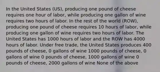 In the United States (US), producing one pound of cheese requires one hour of labor, while producing one gallon of wine requires two hours of labor. In the rest of the world (ROW), producing one pound of cheese requires 10 hours of labor, while producing one gallon of wine requires two hours of labor. The United States has 1000 hours of labor and the ROW has 4000 hours of labor. Under free trade, the United States produces 400 pounds of cheese, 0 gallons of wine 1000 pounds of cheese, 0 gallons of wine 0 pounds of cheese, 1000 gallons of wine 0 pounds of cheese, 2000 gallons of wine None of the above