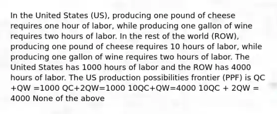 In the United States (US), producing one pound of cheese requires one hour of labor, while producing one gallon of wine requires two hours of labor. In the rest of the world (ROW), producing one pound of cheese requires 10 hours of labor, while producing one gallon of wine requires two hours of labor. The United States has 1000 hours of labor and the ROW has 4000 hours of labor. The US production possibilities frontier (PPF) is QC +QW =1000 QC+2QW=1000 10QC+QW=4000 10QC + 2QW = 4000 None of the above