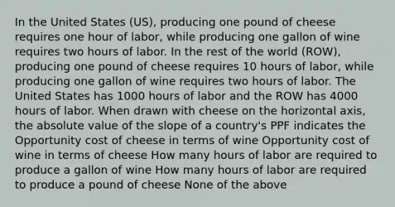 In the United States (US), producing one pound of cheese requires one hour of labor, while producing one gallon of wine requires two hours of labor. In the rest of the world (ROW), producing one pound of cheese requires 10 hours of labor, while producing one gallon of wine requires two hours of labor. The United States has 1000 hours of labor and the ROW has 4000 hours of labor. When drawn with cheese on the horizontal axis, the absolute value of the slope of a country's PPF indicates the Opportunity cost of cheese in terms of wine Opportunity cost of wine in terms of cheese How many hours of labor are required to produce a gallon of wine How many hours of labor are required to produce a pound of cheese None of the above