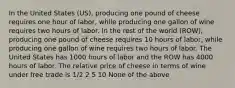 In the United States (US), producing one pound of cheese requires one hour of labor, while producing one gallon of wine requires two hours of labor. In the rest of the world (ROW), producing one pound of cheese requires 10 hours of labor, while producing one gallon of wine requires two hours of labor. The United States has 1000 hours of labor and the ROW has 4000 hours of labor. The relative price of cheese in terms of wine under free trade is 1/2 2 5 10 None of the above