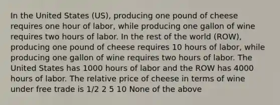 In the United States (US), producing one pound of cheese requires one hour of labor, while producing one gallon of wine requires two hours of labor. In the rest of the world (ROW), producing one pound of cheese requires 10 hours of labor, while producing one gallon of wine requires two hours of labor. The United States has 1000 hours of labor and the ROW has 4000 hours of labor. The relative price of cheese in terms of wine under free trade is 1/2 2 5 10 None of the above