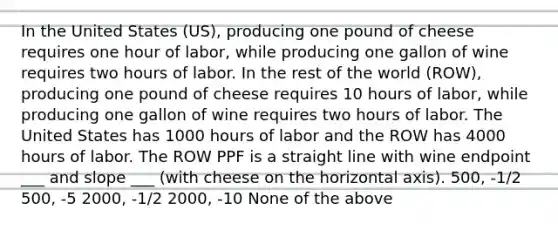 In the United States (US), producing one pound of cheese requires one hour of labor, while producing one gallon of wine requires two hours of labor. In the rest of the world (ROW), producing one pound of cheese requires 10 hours of labor, while producing one gallon of wine requires two hours of labor. The United States has 1000 hours of labor and the ROW has 4000 hours of labor. The ROW PPF is a straight line with wine endpoint ___ and slope ___ (with cheese on the horizontal axis). 500, -1/2 500, -5 2000, -1/2 2000, -10 None of the above