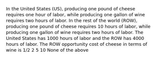 In the United States (US), producing one pound of cheese requires one hour of labor, while producing one gallon of wine requires two hours of labor. In the rest of the world (ROW), producing one pound of cheese requires 10 hours of labor, while producing one gallon of wine requires two hours of labor. The United States has 1000 hours of labor and the ROW has 4000 hours of labor. The ROW opportunity cost of cheese in terms of wine is 1/2 2 5 10 None of the above