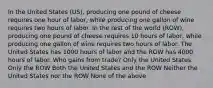 In the United States (US), producing one pound of cheese requires one hour of labor, while producing one gallon of wine requires two hours of labor. In the rest of the world (ROW), producing one pound of cheese requires 10 hours of labor, while producing one gallon of wine requires two hours of labor. The United States has 1000 hours of labor and the ROW has 4000 hours of labor. Who gains from trade? Only the United States Only the ROW Both the United States and the ROW Neither the United States nor the ROW None of the above