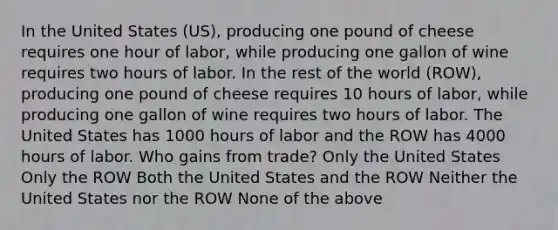 In the United States (US), producing one pound of cheese requires one hour of labor, while producing one gallon of wine requires two hours of labor. In the rest of the world (ROW), producing one pound of cheese requires 10 hours of labor, while producing one gallon of wine requires two hours of labor. The United States has 1000 hours of labor and the ROW has 4000 hours of labor. Who gains from trade? Only the United States Only the ROW Both the United States and the ROW Neither the United States nor the ROW None of the above