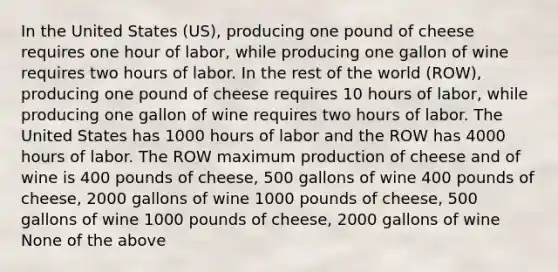 In the United States (US), producing one pound of cheese requires one hour of labor, while producing one gallon of wine requires two hours of labor. In the rest of the world (ROW), producing one pound of cheese requires 10 hours of labor, while producing one gallon of wine requires two hours of labor. The United States has 1000 hours of labor and the ROW has 4000 hours of labor. The ROW maximum production of cheese and of wine is 400 pounds of cheese, 500 gallons of wine 400 pounds of cheese, 2000 gallons of wine 1000 pounds of cheese, 500 gallons of wine 1000 pounds of cheese, 2000 gallons of wine None of the above