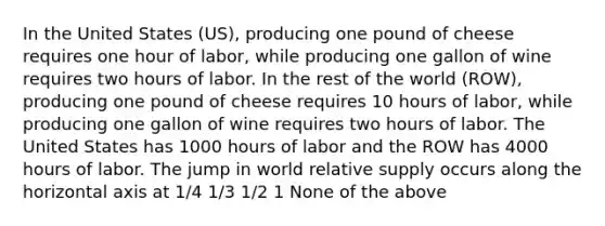 In the United States (US), producing one pound of cheese requires one hour of labor, while producing one gallon of wine requires two hours of labor. In the rest of the world (ROW), producing one pound of cheese requires 10 hours of labor, while producing one gallon of wine requires two hours of labor. The United States has 1000 hours of labor and the ROW has 4000 hours of labor. The jump in world relative supply occurs along the horizontal axis at 1/4 1/3 1/2 1 None of the above