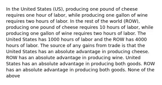 In the United States (US), producing one pound of cheese requires one hour of labor, while producing one gallon of wine requires two hours of labor. In the rest of the world (ROW), producing one pound of cheese requires 10 hours of labor, while producing one gallon of wine requires two hours of labor. The United States has 1000 hours of labor and the ROW has 4000 hours of labor. The source of any gains from trade is that the United States has an absolute advantage in producing cheese. ROW has an absolute advantage in producing wine. United States has an absolute advantage in producing both goods. ROW has an absolute advantage in producing both goods. None of the above