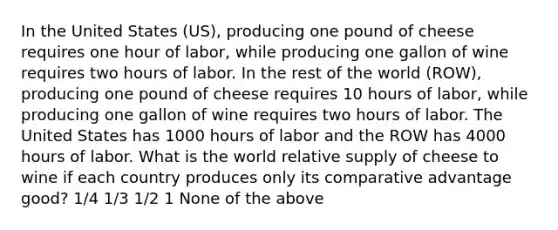 In the United States (US), producing one pound of cheese requires one hour of labor, while producing one gallon of wine requires two hours of labor. In the rest of the world (ROW), producing one pound of cheese requires 10 hours of labor, while producing one gallon of wine requires two hours of labor. The United States has 1000 hours of labor and the ROW has 4000 hours of labor. What is the world relative supply of cheese to wine if each country produces only its comparative advantage good? 1/4 1/3 1/2 1 None of the above