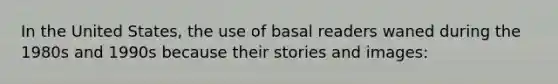 In the United States, the use of basal readers waned during the 1980s and 1990s because their stories and images:​