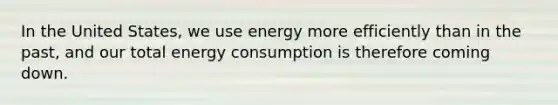 In the United States, we use energy more efficiently than in the past, and our total energy consumption is therefore coming down.