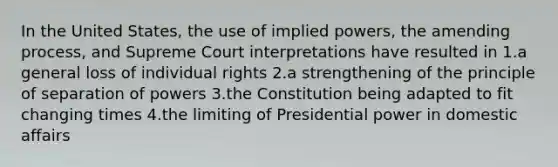 In the United States, the use of implied powers, the amending process, and Supreme Court interpretations have resulted in 1.a general loss of individual rights 2.a strengthening of the principle of separation of powers 3.the Constitution being adapted to fit changing times 4.the limiting of Presidential power in domestic affairs