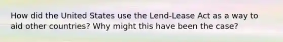 How did the United States use the Lend-Lease Act as a way to aid other countries? Why might this have been the case?