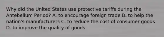 Why did the United States use protective tariffs during the Antebellum Period? A. to encourage foreign trade B. to help the nation's manufacturers C. to reduce the cost of consumer goods D. to improve the quality of goods