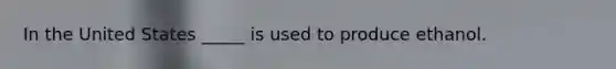In the United States _____ is used to produce ethanol.