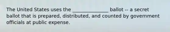 The United States uses the _______________ ballot -- a secret ballot that is prepared, distributed, and counted by government officials at public expense.