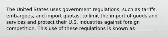 The United States uses government regulations, such as tariffs, embargoes, and import quotas, to limit the import of goods and services and protect their U.S. industries against foreign competition. This use of these regulations is known as ________.