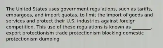 The United States uses government regulations, such as tariffs, embargoes, and import quotas, to limit the import of goods and services and protect their U.S. industries against foreign competition. This use of these regulations is known as ________. export protectionism trade protectionism blocking domestic protectionism dumping