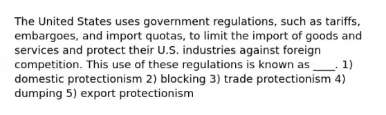 The United States uses government regulations, such as tariffs, embargoes, and import quotas, to limit the import of goods and services and protect their U.S. industries against foreign competition. This use of these regulations is known as ____. 1) domestic protectionism 2) blocking 3) trade protectionism 4) dumping 5) export protectionism