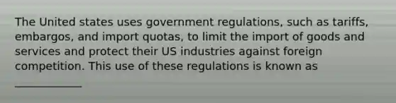 The United states uses government regulations, such as tariffs, embargos, and import quotas, to limit the import of goods and services and protect their US industries against foreign competition. This use of these regulations is known as ____________