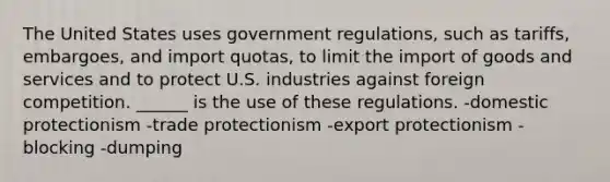 The United States uses government regulations, such as tariffs, embargoes, and import quotas, to limit the import of goods and services and to protect U.S. industries against foreign competition. ______ is the use of these regulations. -domestic protectionism -trade protectionism -export protectionism -blocking -dumping