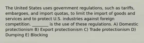 The United States uses government regulations, such as tariffs, embargoes, and import quotas, to limit the import of goods and services and to protect U.S. industries against foreign competition. ________ is the use of these regulations. A) Domestic protectionism B) Export protectionism C) Trade protectionism D) Dumping E) Blocking