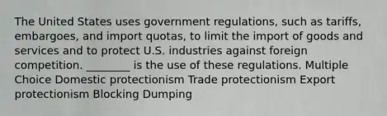 The United States uses government regulations, such as tariffs, embargoes, and import quotas, to limit the import of goods and services and to protect U.S. industries against foreign competition. ________ is the use of these regulations. Multiple Choice Domestic protectionism Trade protectionism Export protectionism Blocking Dumping