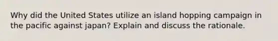 Why did the United States utilize an island hopping campaign in the pacific against japan? Explain and discuss the rationale.