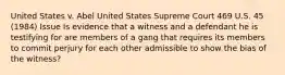 United States v. Abel United States Supreme Court 469 U.S. 45 (1984) Issue Is evidence that a witness and a defendant he is testifying for are members of a gang that requires its members to commit perjury for each other admissible to show the bias of the witness?