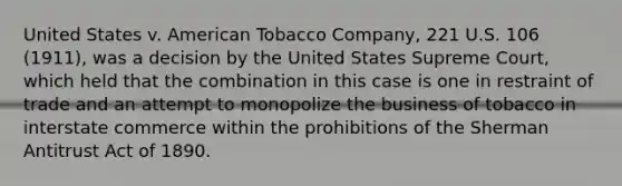 United States v. American Tobacco Company, 221 U.S. 106 (1911), was a decision by the United States Supreme Court, which held that the combination in this case is one in restraint of trade and an attempt to monopolize the business of tobacco in interstate commerce within the prohibitions of the Sherman Antitrust Act of 1890.