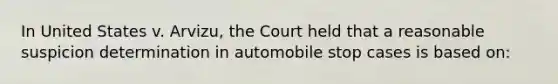 In United States v. Arvizu, the Court held that a reasonable suspicion determination in automobile stop cases is based on:​