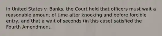 In United States v. Banks, the Court held that officers must wait a reasonable amount of time after knocking and before forcible entry, and that a wait of seconds (in this case) satisfied the Fourth Amendment.