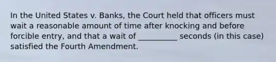 In the United States v. Banks, the Court held that officers must wait a reasonable amount of time after knocking and before forcible entry, and that a wait of __________ seconds (in this case) satisfied the Fourth Amendment.