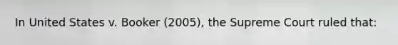 In United States v. Booker (2005), the Supreme Court ruled that: