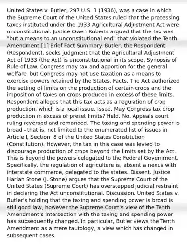 United States v. Butler, 297 U.S. 1 (1936), was a case in which the Supreme Court of the United States ruled that the processing taxes instituted under the 1933 Agricultural Adjustment Act were unconstitutional. Justice Owen Roberts argued that the tax was "but a means to an unconstitutional end" that violated the Tenth Amendment.[1] Brief Fact Summary. Butler, the Respondent (Respondent), seeks judgment that the Agricultural Adjustment Act of 1933 (the Act) is unconstitutional in its scope. Synopsis of Rule of Law. Congress may tax and apportion for the general welfare, but Congress may not use taxation as a means to exercise powers retained by the States. Facts. The Act authorized the setting of limits on the production of certain crops and the imposition of taxes on crops produced in excess of these limits. Respondent alleges that this tax acts as a regulation of crop production, which is a local issue. Issue. May Congress tax crop production in excess of preset limits? Held. No. Appeals court ruling reversed and remanded. The taxing and spending power is broad - that is, not limited to the enumerated list of issues in Article I, Section: 8 of the United States Constitution (Constitution). However, the tax in this case was levied to discourage production of crops beyond the limits set by the Act. This is beyond the powers delegated to the Federal Government. Specifically, the regulation of agriculture is, absent a nexus with interstate commerce, delegated to the states. Dissent. Justice Harlan Stone (J. Stone) argues that the Supreme Court of the United States (Supreme Court) has overstepped judicial restraint in declaring the Act unconstitutional. Discussion. United States v. Butler's holding that the taxing and spending power is broad is still good law, however the Supreme Court's view of the Tenth Amendment's intersection with the taxing and spending power has subsequently changed. In particular, Butler views the Tenth Amendment as a mere tautology, a view which has changed in subsequent cases.