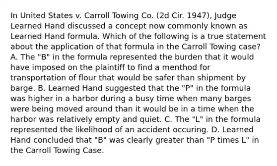 In United States v. Carroll Towing Co. (2d Cir. 1947), Judge Learned Hand discussed a concept now commonly known as Learned Hand formula. Which of the following is a true statement about the application of that formula in the Carroll Towing case? A. The "B" in the formula represented the burden that it would have imposed on the plaintiff to find a menthod for transportation of flour that would be safer than shipment by barge. B. Learned Hand suggested that the "P" in the formula was higher in a harbor during a busy time when many barges were being moved around than it would be in a time when the harbor was relatively empty and quiet. C. The "L" in the formula represented the likelihood of an accident occuring. D. Learned Hand concluded that "B" was clearly greater than "P times L" in the Carroll Towing Case.