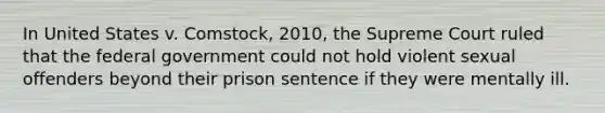 In United States v. Comstock, 2010, the Supreme Court ruled that the federal government could not hold violent sexual offenders beyond their prison sentence if they were mentally ill.