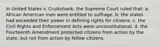 In United States v. Cruikshank, the Supreme Court ruled that: a. African American men were entitled to suffrage. b. the states had exceeded their power in defining rights for citizens. c. the Civil Rights and Enforcement Acts were unconstitutional. d. the Fourteenth Amendment protected citizens from action by the state, but not from action by fellow citizens.