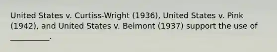 United States v. Curtiss-Wright (1936), United States v. Pink (1942), and United States v. Belmont (1937) support the use of __________.