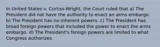 In United States v. Curtiss-Wright, the Court ruled that a) The President did not have the authority to enact an arms embargo. b) The President has no inherent powers. c) The President has broad foreign powers that included the power to enact the arms embargo. d) The President's foreign powers are limited to what Congress authorizes.