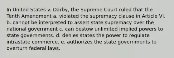 In United States v. Darby, the Supreme Court ruled that the Tenth Amendment a. violated the supremacy clause in Article VI. b. cannot be interpreted to assert state supremacy over the national government c. can bestow unlimited implied powers to state governments. d. denies states the power to regulate intrastate commerce. e. authorizes the state governments to overturn federal laws.