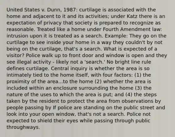 United States v. Dunn, 1987: curtilage is associated with the home and adjacent to it and its activities; under Katz there is an expectation of privacy that society is prepared to recognize as reasonable. Treated like a home under Fourth Amendment law: intrusion upon it is treated as a search. Example: They go on the curtilage to see inside your home in a way they couldn't by not being on the curtilage, that's a search. What is expected of a visitor? Police walk up to front door and window is open and they see illegal activity - likely not a 'search.' No bright line rule defines curtilage. Central inquiry is whether the area is so intimately tied to the home itself, with four factors: (1) the proximity of the area...to the home (2) whether the area is included within an enclosure surrounding the home (3) the nature of the uses to which the area is put; and (4) the steps taken by the resident to protect the area from observations by people passing by If police are standing on the public street and look into your open window, that's not a search. Police not expected to shield their eyes while passing through public throughways.