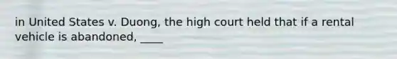 in United States v. Duong, the high court held that if a rental vehicle is abandoned, ____